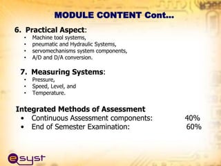 6. Practical Aspect:
• Machine tool systems,
• pneumatic and Hydraulic Systems,
• servomechanisms system components,
• A/D and D/A conversion.
7. Measuring Systems:
• Pressure,
• Speed, Level, and
• Temperature.
Integrated Methods of Assessment
• Continuous Assessment components: 40%
• End of Semester Examination: 60%
MODULE CONTENT Cont…
 
