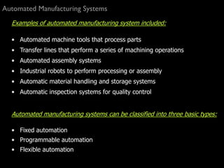 Automated Manufacturing Systems
Examples of automated manufacturing system included:
• Automated machine tools that process parts
• Transfer lines that perform a series of machining operations
• Automated assembly systems
• Industrial robots to perform processing or assembly
• Automatic material handling and storage systems
• Automatic inspection systems for quality control
Automated manufacturing systems can be classified into three basic types:
• Fixed automation
• Programmable automation
• Flexible automation
 