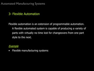 Automated Manufacturing Systems
3- Flexible Automation
Flexible automation is an extension of programmable automation.
A flexible automated system is capable of producing a variety of
parts with virtually no time lost for changeovers from one part
style to the next.
Example
• Flexible manufacturing systems
 