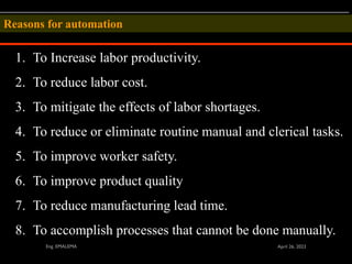 1. To Increase labor productivity.
2. To reduce labor cost.
3. To mitigate the effects of labor shortages.
4. To reduce or eliminate routine manual and clerical tasks.
5. To improve worker safety.
6. To improve product quality
7. To reduce manufacturing lead time.
8. To accomplish processes that cannot be done manually.
Reasons for automation
 