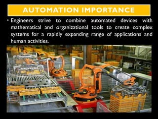 AUTOMATION IMPORTANCE
• Engineers strive to combine automated devices with
mathematical and organizational tools to create complex
systems for a rapidly expanding range of applications and
human activities.
 