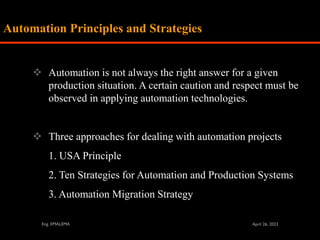 ❖ Automation is not always the right answer for a given
production situation. A certain caution and respect must be
observed in applying automation technologies.
❖ Three approaches for dealing with automation projects
1. USA Principle
2. Ten Strategies for Automation and Production Systems
3. Automation Migration Strategy
Automation Principles and Strategies
 