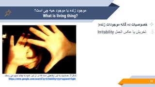 ‫است؟‬ ‫چی‬ ‫حیه‬ ‫موجود‬ ‫یا‬ ‫زنده‬ ‫موجود‬
What is living thing?
10

‫زنده‬ ‫موجودات‬ ‫گانه‬ ‫ده‬ ‫خصوصیات‬
:
.5
‫العمل‬ ‫عکس‬ ‫یا‬ ‫تخریش‬
Irritability
‫شکل‬
7
.
‫حساسیت‬
‫به‬
‫نور‬
‫وضعیتی‬
‫است‬
‫که‬
‫در‬
‫آن‬
‫نور‬
‫شدید‬
‫به‬
‫چشم‬
‫آسیب‬
‫می‬
‫رساند‬
https://www.google.com/search?q=Irritability+eye+agianst+light
 
