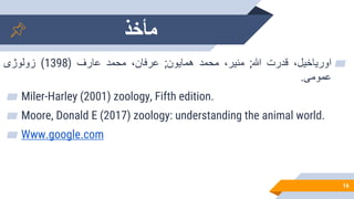 ‫مأخذ‬
16
▰
،‫اوریاخیل‬
‫قدرت‬
‫هللا‬
;
،‫منیر‬
‫محمد‬
‫همایون‬
;
،‫عرفان‬
‫محمد‬
‫عارف‬
(
1398
)
‫زولوژی‬
‫عمومی‬
.
▰ Miler-Harley (2001) zoology, Fifth edition.
▰ Moore, Donald E (2017) zoology: understanding the animal world.
▰ Www.google.com
 
