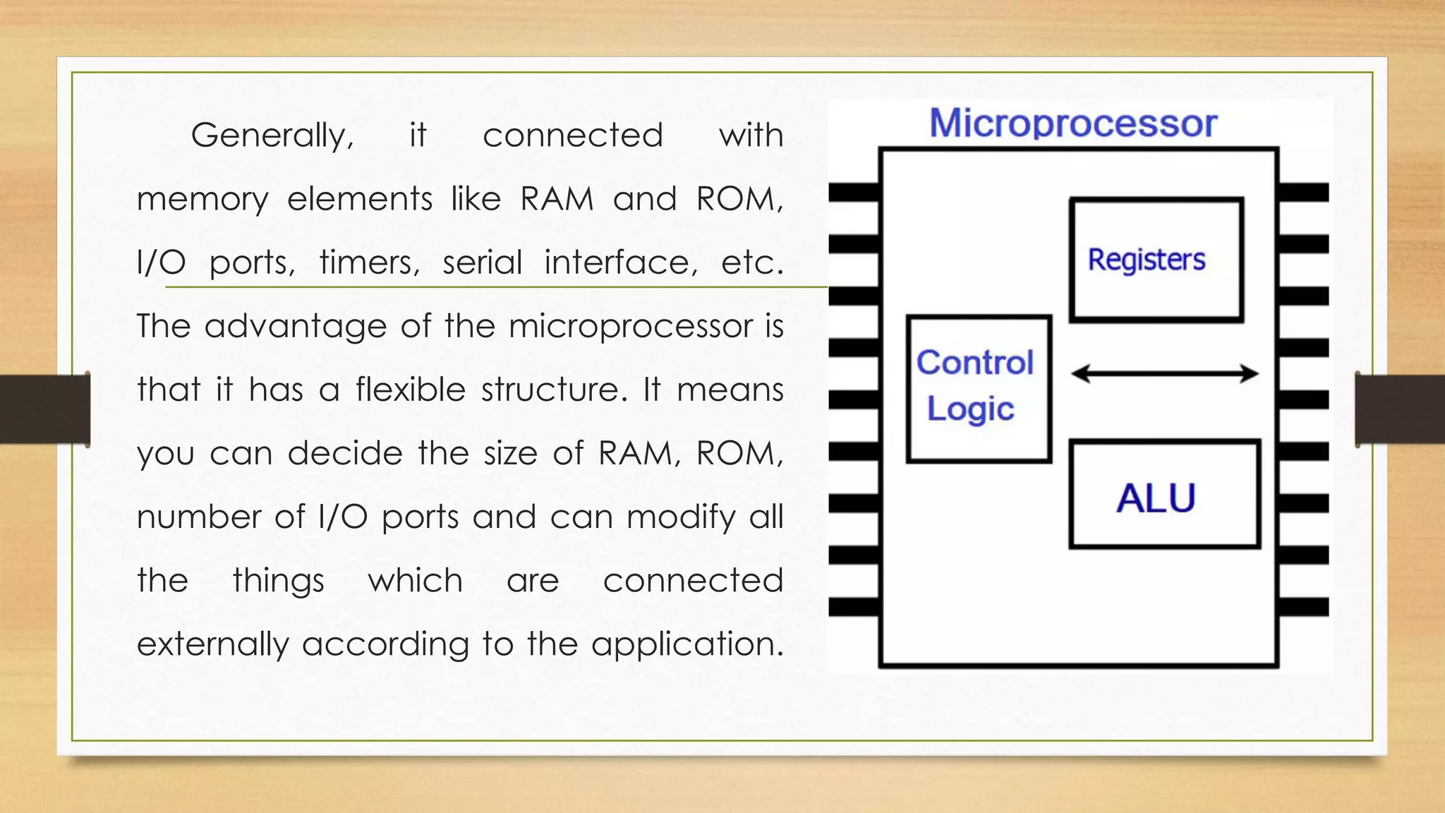 Generally, it connected with
memory elements like RAM and ROM,
I/O ports, timers, serial interface, etc.
The advantage of the microprocessor is
that it has a flexible structure. It means
you can decide the size of RAM, ROM,
number of I/O ports and can modify all
the things which are connected
externally according to the application.
 