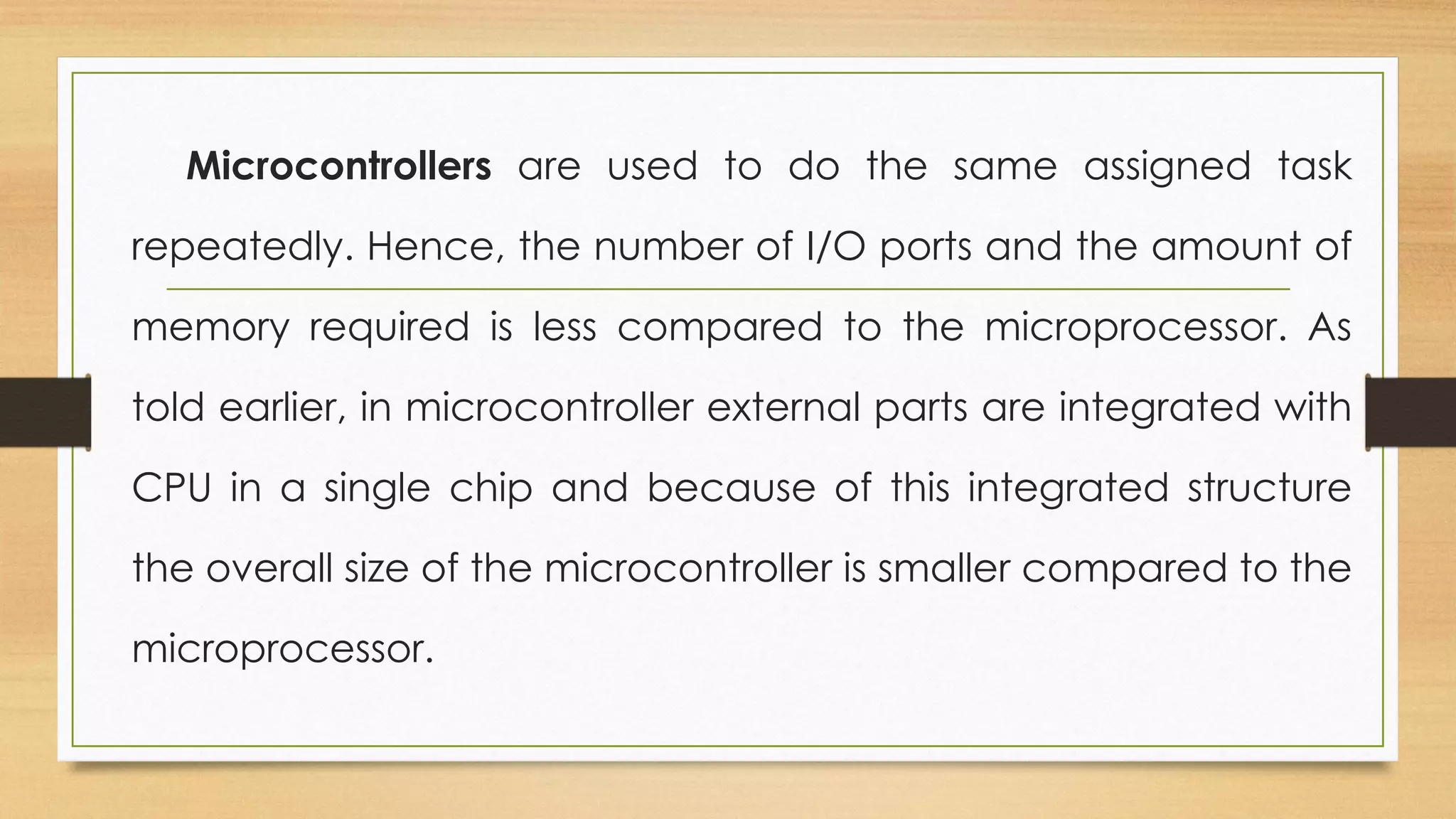 Microcontrollers are used to do the same assigned task
repeatedly. Hence, the number of I/O ports and the amount of
memory required is less compared to the microprocessor. As
told earlier, in microcontroller external parts are integrated with
CPU in a single chip and because of this integrated structure
the overall size of the microcontroller is smaller compared to the
microprocessor.
 