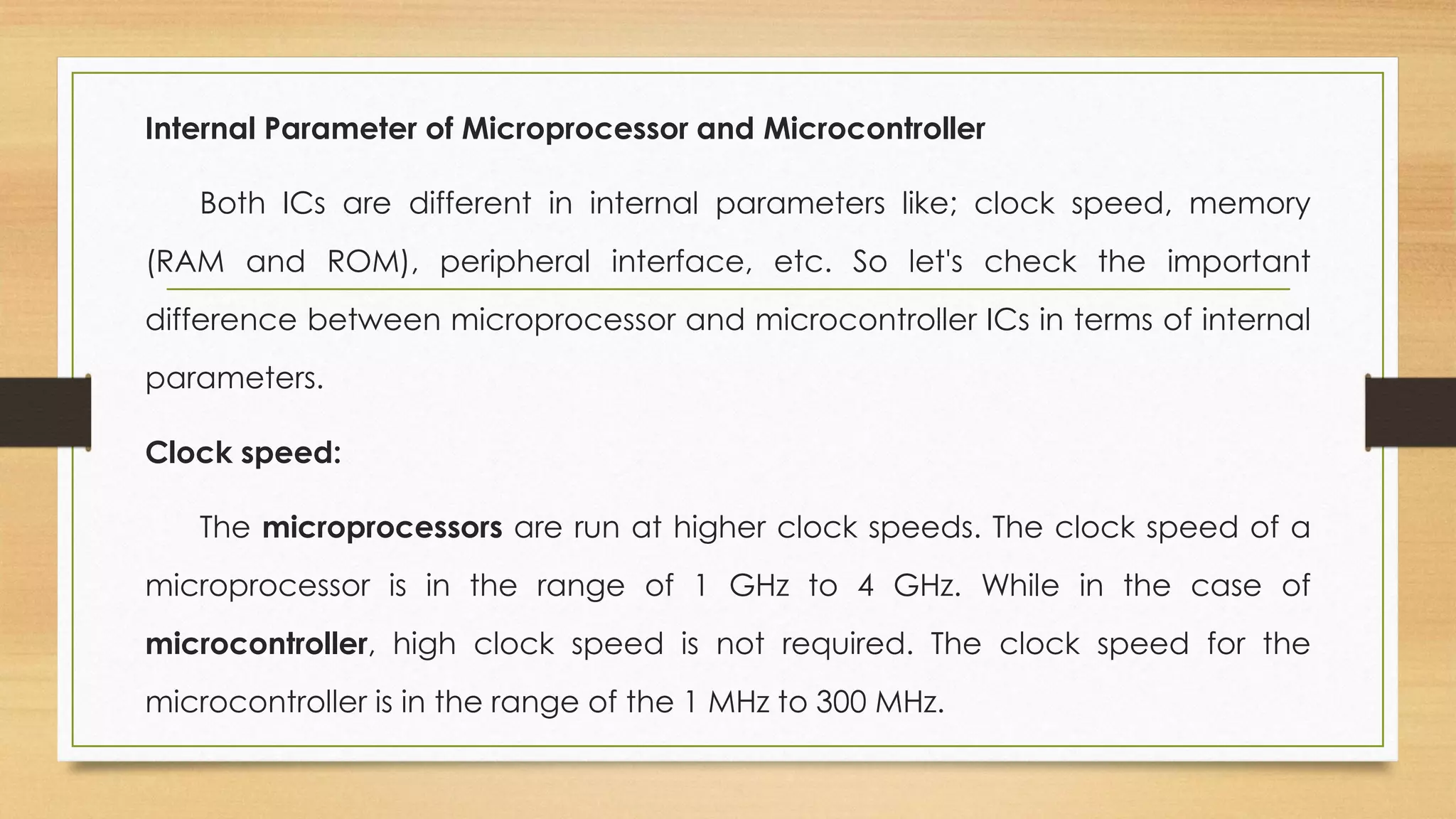 Internal Parameter of Microprocessor and Microcontroller
Both ICs are different in internal parameters like; clock speed, memory
(RAM and ROM), peripheral interface, etc. So let's check the important
difference between microprocessor and microcontroller ICs in terms of internal
parameters.
Clock speed:
The microprocessors are run at higher clock speeds. The clock speed of a
microprocessor is in the range of 1 GHz to 4 GHz. While in the case of
microcontroller, high clock speed is not required. The clock speed for the
microcontroller is in the range of the 1 MHz to 300 MHz.
 