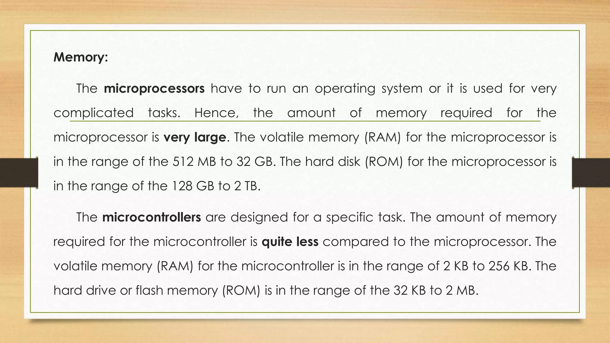 Memory:
The microprocessors have to run an operating system or it is used for very
complicated tasks. Hence, the amount of memory required for the
microprocessor is very large. The volatile memory (RAM) for the microprocessor is
in the range of the 512 MB to 32 GB. The hard disk (ROM) for the microprocessor is
in the range of the 128 GB to 2 TB.
The microcontrollers are designed for a specific task. The amount of memory
required for the microcontroller is quite less compared to the microprocessor. The
volatile memory (RAM) for the microcontroller is in the range of 2 KB to 256 KB. The
hard drive or flash memory (ROM) is in the range of the 32 KB to 2 MB.
 