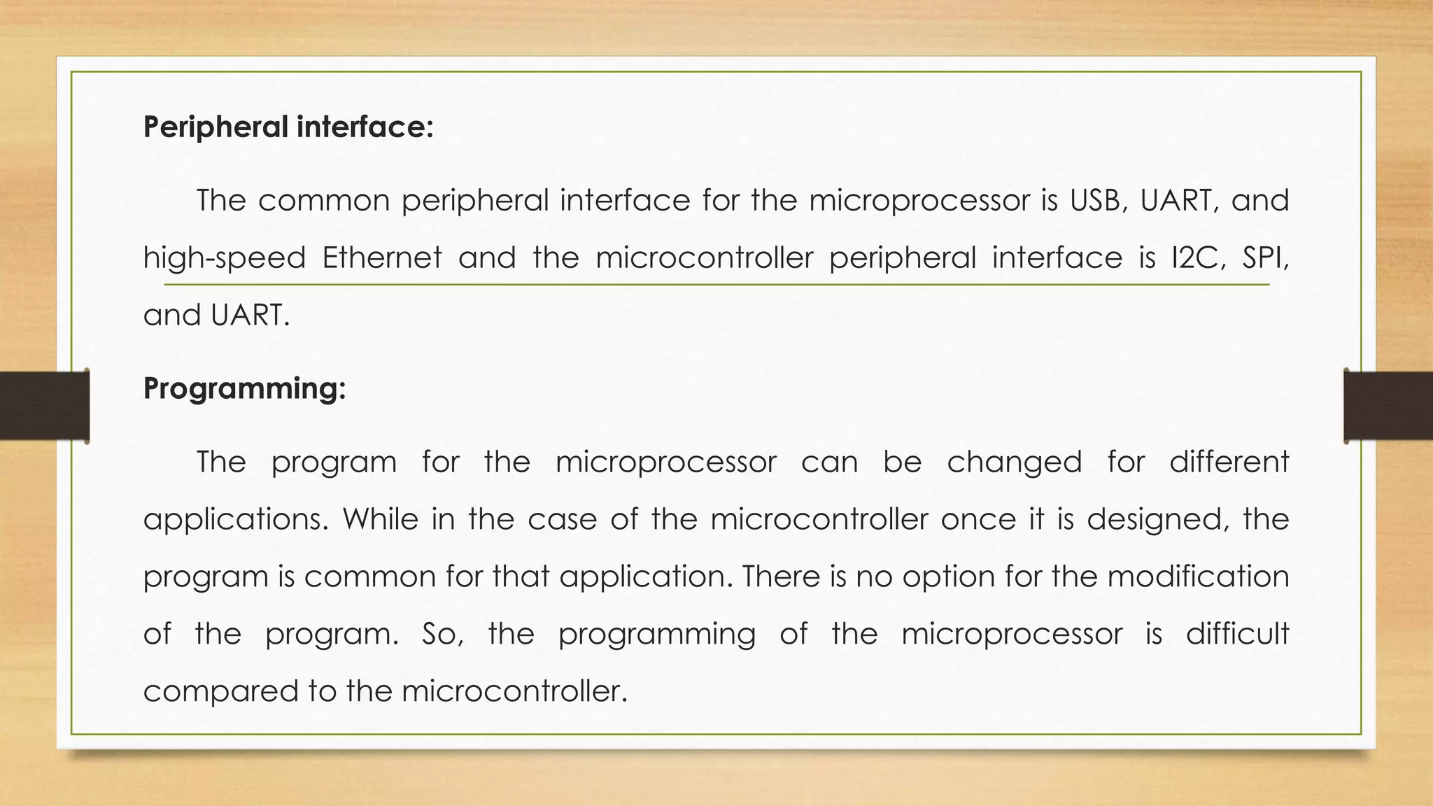 Peripheral interface:
The common peripheral interface for the microprocessor is USB, UART, and
high-speed Ethernet and the microcontroller peripheral interface is I2C, SPI,
and UART.
Programming:
The program for the microprocessor can be changed for different
applications. While in the case of the microcontroller once it is designed, the
program is common for that application. There is no option for the modification
of the program. So, the programming of the microprocessor is difficult
compared to the microcontroller.
 