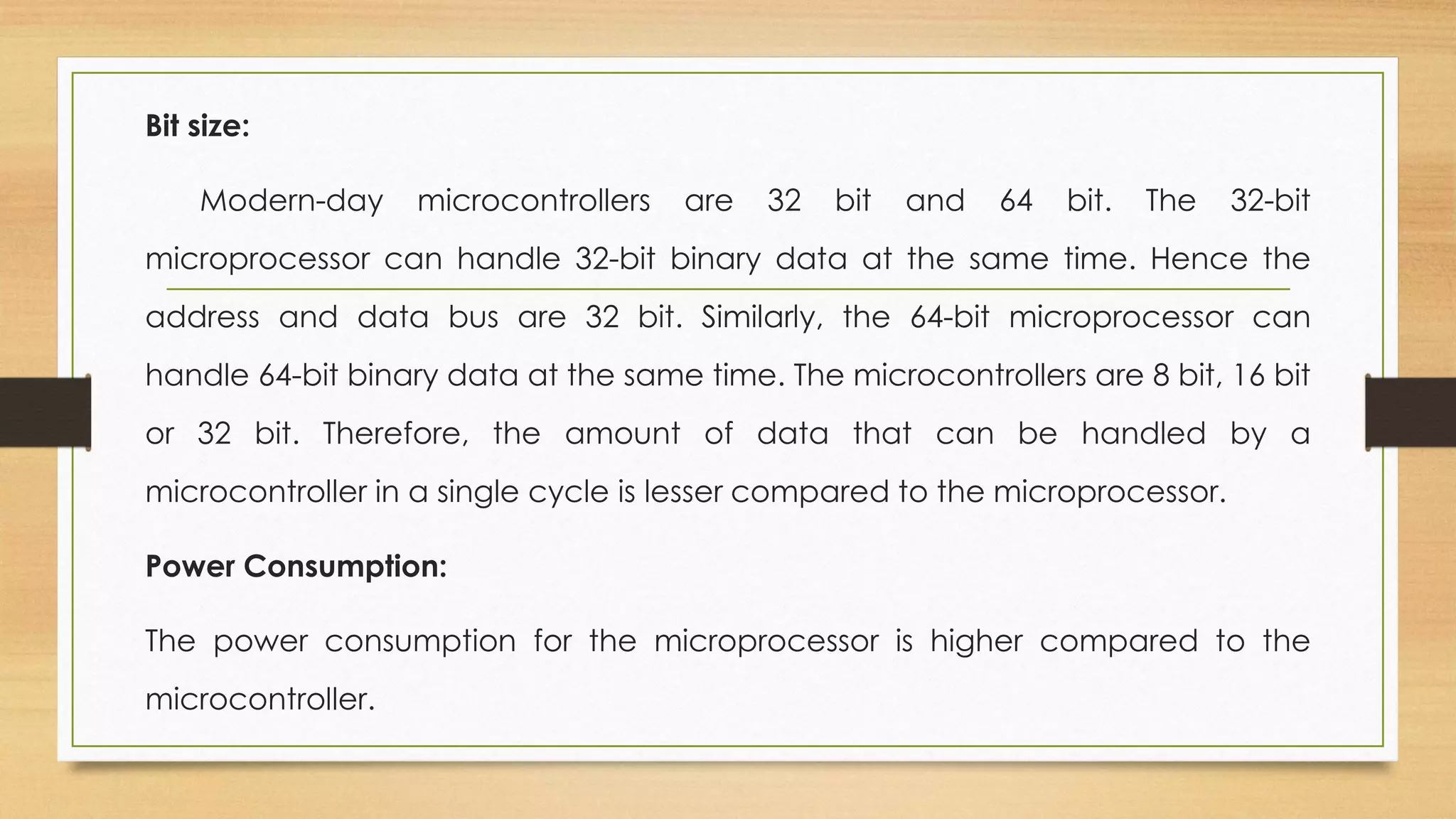 Bit size:
Modern-day microcontrollers are 32 bit and 64 bit. The 32-bit
microprocessor can handle 32-bit binary data at the same time. Hence the
address and data bus are 32 bit. Similarly, the 64-bit microprocessor can
handle 64-bit binary data at the same time. The microcontrollers are 8 bit, 16 bit
or 32 bit. Therefore, the amount of data that can be handled by a
microcontroller in a single cycle is lesser compared to the microprocessor.
Power Consumption:
The power consumption for the microprocessor is higher compared to the
microcontroller.
 