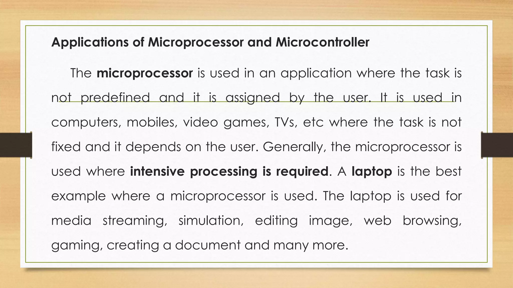 Applications of Microprocessor and Microcontroller
The microprocessor is used in an application where the task is
not predefined and it is assigned by the user. It is used in
computers, mobiles, video games, TVs, etc where the task is not
fixed and it depends on the user. Generally, the microprocessor is
used where intensive processing is required. A laptop is the best
example where a microprocessor is used. The laptop is used for
media streaming, simulation, editing image, web browsing,
gaming, creating a document and many more.
 