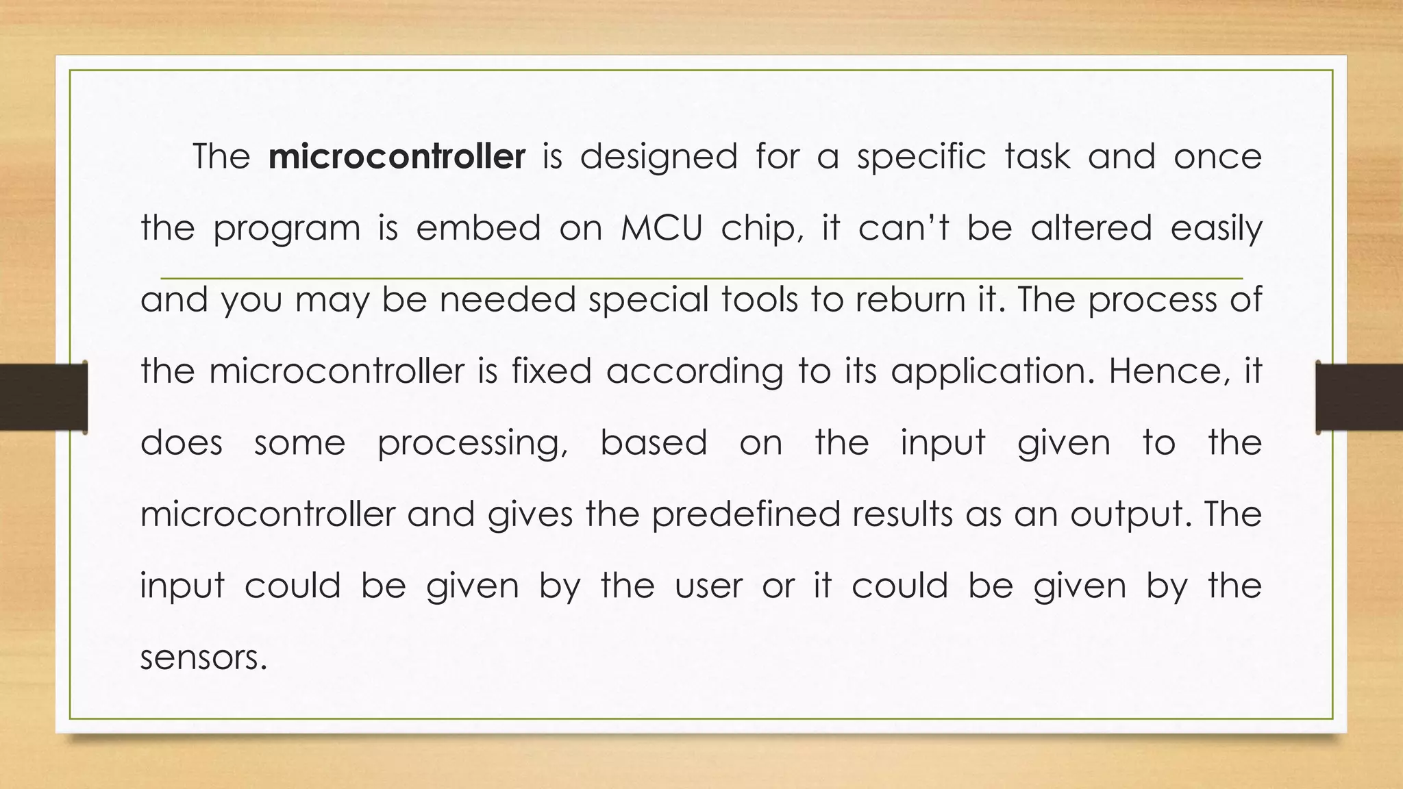 The microcontroller is designed for a specific task and once
the program is embed on MCU chip, it can’t be altered easily
and you may be needed special tools to reburn it. The process of
the microcontroller is fixed according to its application. Hence, it
does some processing, based on the input given to the
microcontroller and gives the predefined results as an output. The
input could be given by the user or it could be given by the
sensors.
 