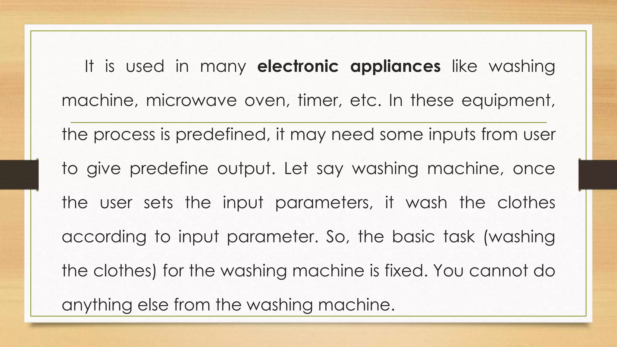 It is used in many electronic appliances like washing
machine, microwave oven, timer, etc. In these equipment,
the process is predefined, it may need some inputs from user
to give predefine output. Let say washing machine, once
the user sets the input parameters, it wash the clothes
according to input parameter. So, the basic task (washing
the clothes) for the washing machine is fixed. You cannot do
anything else from the washing machine.
 