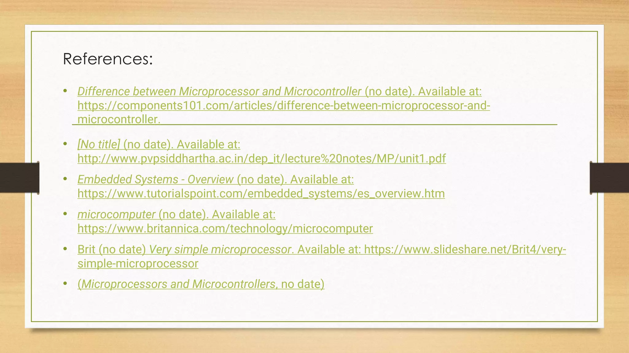 References:
• Difference between Microprocessor and Microcontroller (no date). Available at:
https://components101.com/articles/difference-between-microprocessor-and-
microcontroller.
• [No title] (no date). Available at:
http://www.pvpsiddhartha.ac.in/dep_it/lecture%20notes/MP/unit1.pdf
• Embedded Systems - Overview (no date). Available at:
https://www.tutorialspoint.com/embedded_systems/es_overview.htm
• microcomputer (no date). Available at:
https://www.britannica.com/technology/microcomputer
• Brit (no date) Very simple microprocessor. Available at: https://www.slideshare.net/Brit4/very-
simple-microprocessor
• (Microprocessors and Microcontrollers, no date)
 