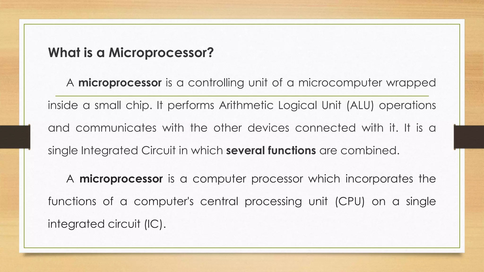 What is a Microprocessor?
A microprocessor is a controlling unit of a microcomputer wrapped
inside a small chip. It performs Arithmetic Logical Unit (ALU) operations
and communicates with the other devices connected with it. It is a
single Integrated Circuit in which several functions are combined.
A microprocessor is a computer processor which incorporates the
functions of a computer's central processing unit (CPU) on a single
integrated circuit (IC).
 