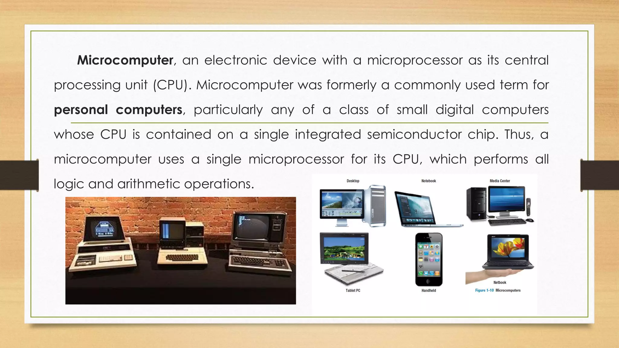 Microcomputer, an electronic device with a microprocessor as its central
processing unit (CPU). Microcomputer was formerly a commonly used term for
personal computers, particularly any of a class of small digital computers
whose CPU is contained on a single integrated semiconductor chip. Thus, a
microcomputer uses a single microprocessor for its CPU, which performs all
logic and arithmetic operations.
 
