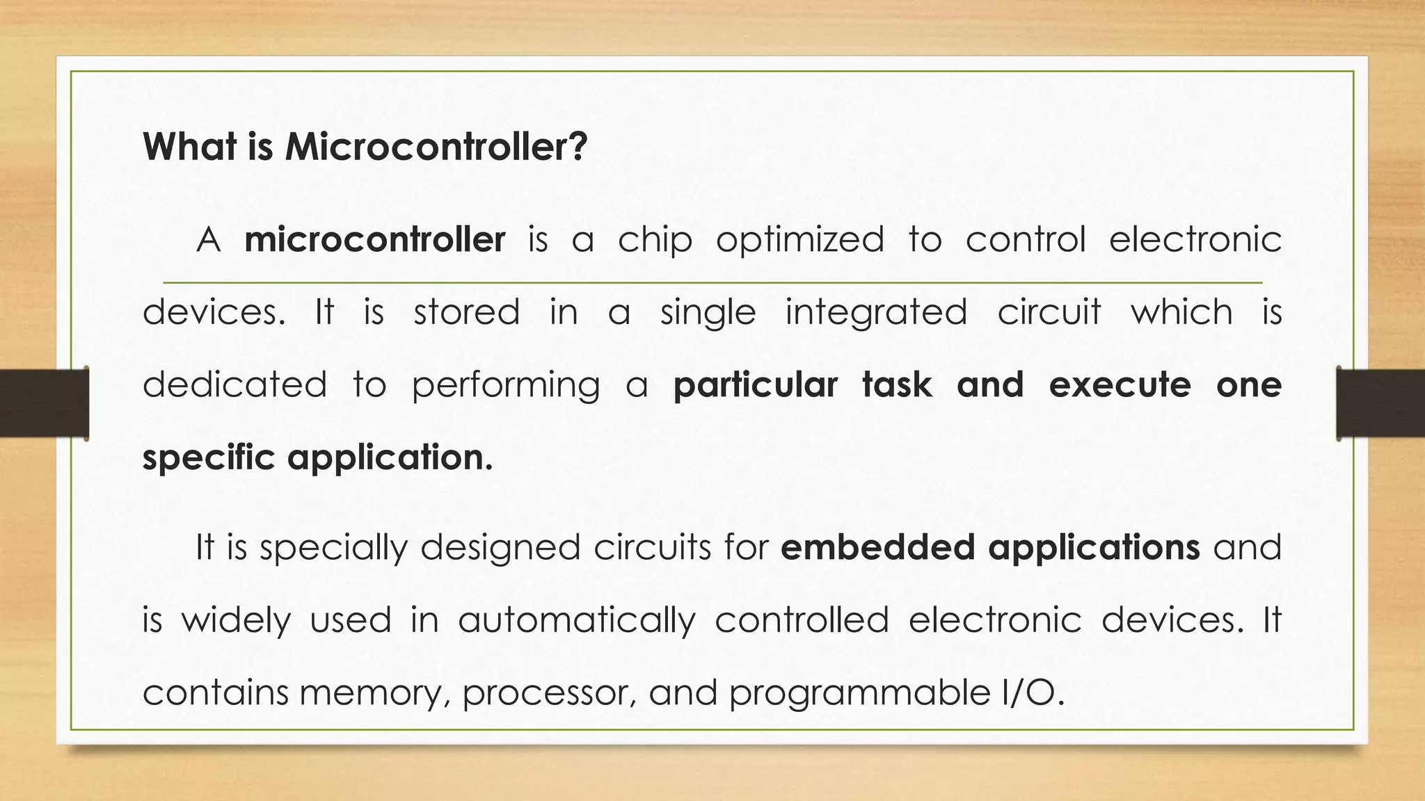 What is Microcontroller?
A microcontroller is a chip optimized to control electronic
devices. It is stored in a single integrated circuit which is
dedicated to performing a particular task and execute one
specific application.
It is specially designed circuits for embedded applications and
is widely used in automatically controlled electronic devices. It
contains memory, processor, and programmable I/O.
 