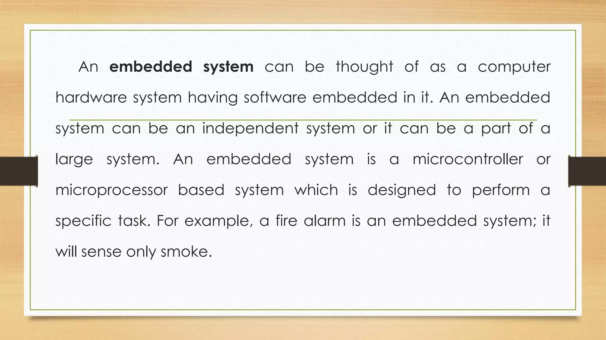 An embedded system can be thought of as a computer
hardware system having software embedded in it. An embedded
system can be an independent system or it can be a part of a
large system. An embedded system is a microcontroller or
microprocessor based system which is designed to perform a
specific task. For example, a fire alarm is an embedded system; it
will sense only smoke.
 