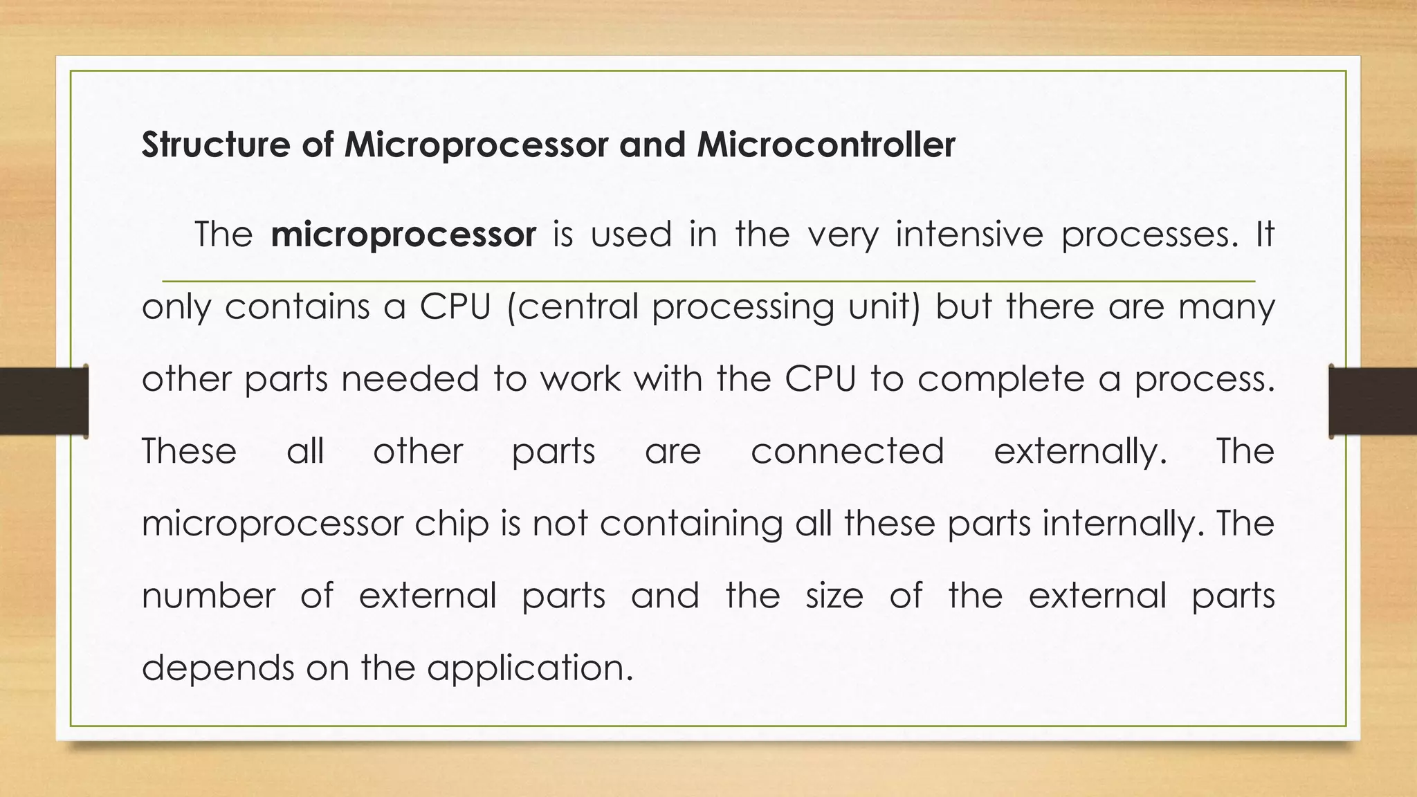 Structure of Microprocessor and Microcontroller
The microprocessor is used in the very intensive processes. It
only contains a CPU (central processing unit) but there are many
other parts needed to work with the CPU to complete a process.
These all other parts are connected externally. The
microprocessor chip is not containing all these parts internally. The
number of external parts and the size of the external parts
depends on the application.
 