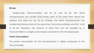 Bit size:
Modern-day microcontrollers are 32 bit and 64 bit. The 32-bit
microprocessor can handle 32-bit binary data at the same time. Hence the
address and data bus are 32 bit. Similarly, the 64-bit microprocessor can
handle 64-bit binary data at the same time. The microcontrollers are 8 bit, 16 bit
or 32 bit. Therefore, the amount of data that can be handled by a
microcontroller in a single cycle is lesser compared to the microprocessor.
Power Consumption:
The power consumption for the microprocessor is higher compared to the
microcontroller.
 