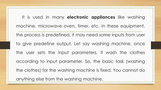 It is used in many electronic appliances like washing
machine, microwave oven, timer, etc. In these equipment,
the process is predefined, it may need some inputs from user
to give predefine output. Let say washing machine, once
the user sets the input parameters, it wash the clothes
according to input parameter. So, the basic task (washing
the clothes) for the washing machine is fixed. You cannot do
anything else from the washing machine.
 
