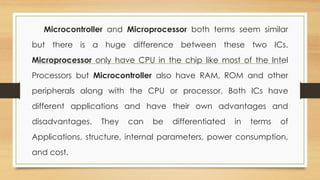 Microcontroller and Microprocessor both terms seem similar
but there is a huge difference between these two ICs.
Microprocessor only have CPU in the chip like most of the Intel
Processors but Microcontroller also have RAM, ROM and other
peripherals along with the CPU or processor. Both ICs have
different applications and have their own advantages and
disadvantages. They can be differentiated in terms of
Applications, structure, internal parameters, power consumption,
and cost.
 