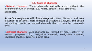 1.1. Types of channels
Natural channels: These channels naturally exist without the
influence of human beings. E.g. Rivers, streams, tidal estuaries,
aqueducts.
As surface roughness will often change with time, distance, and even
elevation, it becomes more difficult to accurately analyses and obtain
satisfactory results for natural channels than is does for manmade
ones.
Artificial channels: Such channels are formed by man’s activity for
various purposes. E.g. irrigation channel, navigation channel,
sewerage channel, culverts, power canal
13
 
