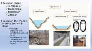 Based on shape
Rectangular
Trapezoidal
Triangular
Circular
Based on the change
in cross section &
slope
Prismatic--
channels with
constant shape and
slope.
Non Prismatic---
channels with
varying shape and
slopes.
 