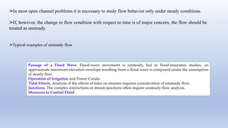 In most open channel problems it is necessary to study flow behavior only under steady conditions.
If, however, the change in flow condition with respect to time is of major concern, the flow should be
treated as unsteady.
Typical examples of unsteady flow
Passage of a Flood Wave. Flood-wave movement is unsteady, but in flood-insurance studies, an
approximate maximum-elevation envelope resulting from a flood wave is computed under the assumption
of steady flow.
Operation of Irrigation and Power Canals.
Tidal Effects. Analysis of the effects of tides on streams requires consideration of unsteady flow.
Junctions. The complex interactions at stream junctions often require unsteady-flow analysis.
Measures to Control Flood
 