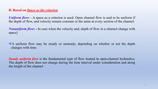 B. Based on Space as the criterion
Uniform flow: - A space as a criterion is used. Open channel flow is said to be uniform if
the depth of flow, and velocity remain constant or the same at every section of the channel.
Nonuniform flow: - In case when the velocity and, depth of flow in a channel change with
space]
A uniform flow may be steady or unsteady, depending on whether or not the depth
changes with time.
Steady uniform flow is the fundamental type of flow treated in open-channel hydraulics.
The depth of flow does not change during the time interval under consideration and along
the length of the channel
19
 