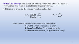 Effect of gravity: the effect of gravity upon the state of flow is
represented by a ratio of inertial forces to gravity forces.
 This ratio is given by the Froude Number, defined as:
21
gL
V
Gravity
Inertia
Fr
2
2

 gL
V
Fr 
Based on the Froude Number Flow Classified as:
Critical When Fr
2 is equal to unity
Sub critical When Fr
2 is less than unity
Supercritical When Fr
2 is greater than unity
 