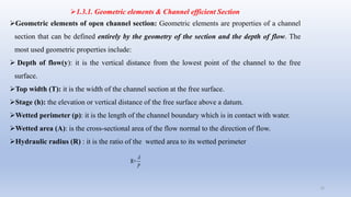 1.3.1. Geometric elements & Channel efficient Section
Geometric elements of open channel section: Geometric elements are properties of a channel
section that can be defined entirely by the geometry of the section and the depth of flow. The
most used geometric properties include:
 Depth of flow(y): it is the vertical distance from the lowest point of the channel to the free
surface.
Top width (T): it is the width of the channel section at the free surface.
Stage (h): the elevation or vertical distance of the free surface above a datum.
Wetted perimeter (p): it is the length of the channel boundary which is in contact with water.
Wetted area (A): is the cross-sectional area of the flow normal to the direction of flow.
Hydraulic radius (R) : it is the ratio of the wetted area to its wetted perimeter
22
R=
P
A
 