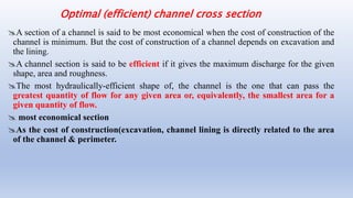 Optimal (efficient) channel cross section
A section of a channel is said to be most economical when the cost of construction of the
channel is minimum. But the cost of construction of a channel depends on excavation and
the lining.
A channel section is said to be efficient if it gives the maximum discharge for the given
shape, area and roughness.
The most hydraulically-efficient shape of, the channel is the one that can pass the
greatest quantity of flow for any given area or, equivalently, the smallest area for a
given quantity of flow.
 most economical section
As the cost of construction(excavation, channel lining is directly related to the area
of the channel & perimeter.
 