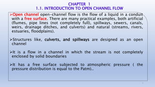 CHAPTER 1
1.1. INTRODUCTION TO OPEN CHANNEL FLOW
Open channel open-channel flow is the flow of a liquid in a conduit
with a free surface. There are many practical examples, both artificial
(flumes, pipe lines (not completely full), spillways, sewers, canals,
weirs, drainage ditches, and culverts) and natural (streams, rivers,
estuaries, floodplains).
Structures like, culverts, and spillways are designed as an open
channel
It is a flow in a channel in which the stream is not completely
enclosed by solid boundaries
It has a free surface subjected to atmospheric pressure ( the
pressure distribution is equal to the Patm)..
5
 