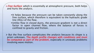 Free Surface: which is essentially at atmospheric pressure, both helps
and hurts the analysis.
It helps because the pressure can be taken constantly along the
free surface, which therefore is equivalent to the hydraulic grade
line (HGL) of the flow.
Unlike flow in closed ducts, the pressure gradient is not a direct
factor in open channel flow, where the balance of forces is
confined to gravity and friction.
 But the free surface complicates the analysis because its shape is a
priori unknown. The depth profile changes with conditions and must
be computed as part of the problem, especially in unsteady problems
involving wave motion.
 