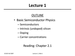 EE105 Fall 2007 Lecture 1, Slide 1
Lecture 1
OUTLINE
• Basic Semiconductor Physics
– Semiconductors
– Intrinsic (undoped) silicon
– Doping
– Carrier concentrations
Reading: Chapter 2.1
 