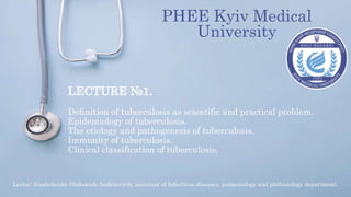 LECTURE №1.
Definition of tuberculosis as scientific and practical problem.
Epidemiology of tuberculosis.
The etiology and pathogenesis of tuberculosis.
Immunity of tuberculosis.
Clinical classification of tuberculosis.
PHEE Kyiv Medical
University
Lector: Ivashchenko Oleksandr Andriiovych, assistant of Infectious diseases, pulmonology and phthisiology department.
 