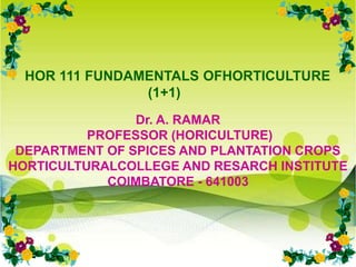 HOR 111 FUNDAMENTALS OFHORTICULTURE
(1+1)
Dr. A. RAMAR
PROFESSOR (HORICULTURE)
DEPARTMENT OF SPICES AND PLANTATION CROPS
HORTICULTURALCOLLEGE AND RESARCH INSTITUTE
COIMBATORE - 641003
 