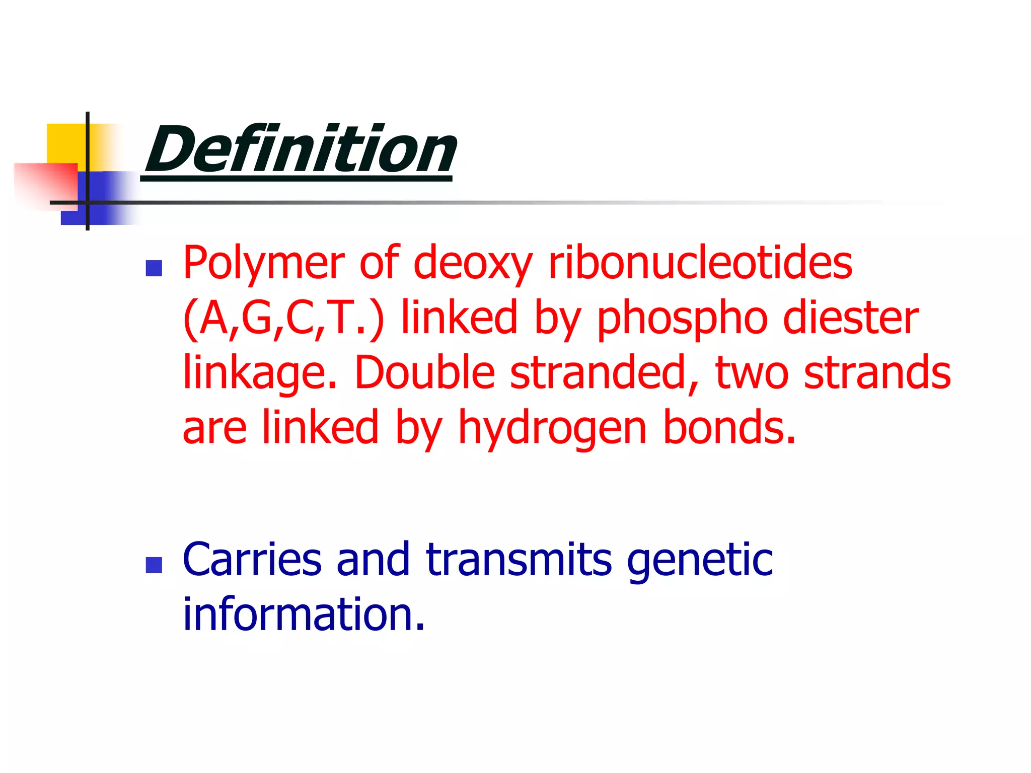 Definition
 Polymer of deoxy ribonucleotides
(A,G,C,T.) linked by phospho diester
linkage. Double stranded, two strands
are linked by hydrogen bonds.
 Carries and transmits genetic
information.
 