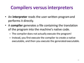 10
Compilers versus interpreters
• An interpreter reads the user-written programand
performs it directly.
• A compiler generates a file containing the translation
of the program into the machine's native code.
– The compiler does not actually execute the program!
– Instead, you first execute the compiler to create a native
executable, and then you execute the generatedexecutable.
 