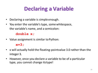 20
Declaring a Variable
• Declaring a variable is simpleenough.
• You enter the variable's type, somewhitespace,
the variable's name, and a semicolon:
double x;
• Value assignment is similar toPython:
x=3;
• x will actually hold the floating-pointvalue 3.0 rather than the
integer3.
• However, once you declare a variable to be of a particular
type, you cannot change itstype!
 