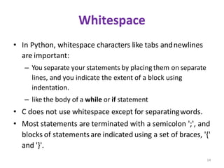 14
Whitespace
• In Python, whitespace characters like tabs andnewlines
are important:
– You separate your statements by placingthem on separate
lines, and you indicate the extent of a block using
indentation.
– like the body of a while or if statement
• C does not use whitespace except for separatingwords.
• Most statements are terminated with a semicolon ';', and
blocks of statementsare indicated using a set of braces, '{'
and '}'.
 