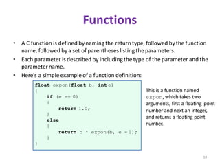 18
Functions
• A C function is defined bynamingthe return type, followed bythe function
name, followed bya set of parentheses listing the parameters.
• Each parameter is described by includingthe type of the parameter and the
parametername.
• Here's a simple example of a function definition:
float expon(float b, int e)
{
if (e == 0)
{
return 1.0;
}
else
{
return b * expon(b, e - 1);
}
}
This is a function named
expon, which takes two
arguments, first a floating point
number and next an integer,
and returns a floating point
number.
 