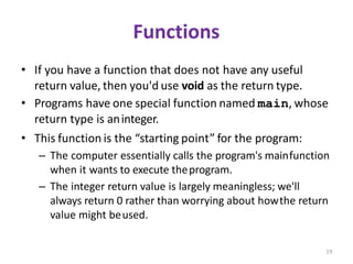 19
Functions
• If you have a function that does not have any useful
return value, then you'd use void as the return type.
• Programs have one special function named main, whose
return type is aninteger.
• This function is the “starting point” for the program:
– The computer essentially calls the program's mainfunction
when it wants to execute theprogram.
– The integer return value is largely meaningless; we'll
always return 0 rather than worrying about howthe return
value might beused.
 