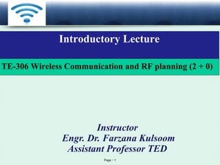 Page 1
LOGO
Introductory Lecture
Instructor
Engr. Dr. Farzana Kulsoom
Assistant Professor TED
TE-306 Wireless Communication and RF planning (2 + 0)
 