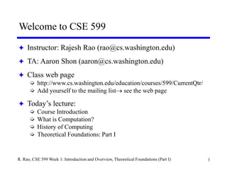 1
R. Rao, CSE 599 Week 1: Introduction and Overview, Theoretical Foundations (Part I)
Welcome to CSE 599
 Instructor: Rajesh Rao (rao@cs.washington.edu)
 TA: Aaron Shon (aaron@cs.washington.edu)
 Class web page
 http://www.cs.washington.edu/education/courses/599/CurrentQtr/
 Add yourself to the mailing list see the web page
 Today’s lecture:
 Course Introduction
 What is Computation?
 History of Computing
 Theoretical Foundations: Part I
 