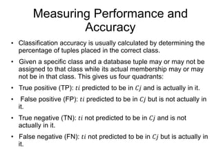 Measuring Performance and
Accuracy
• Classification accuracy is usually calculated by determining the
percentage of tuples placed in the correct class.
• Given a specific class and a database tuple may or may not be
assigned to that class while its actual membership may or may
not be in that class. This gives us four quadrants:
• True positive (TP): 𝑡𝑖 predicted to be in 𝐶𝑗 and is actually in it.
• False positive (FP): 𝑡𝑖 predicted to be in 𝐶𝑗 but is not actually in
it.
• True negative (TN): 𝑡𝑖 not predicted to be in 𝐶𝑗 and is not
actually in it.
• False negative (FN): 𝑡𝑖 not predicted to be in 𝐶𝑗 but is actually in
it.
 