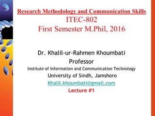 Research Methodology and Communication Skills
ITEC-802
First Semester M.Phil, 2016
Dr. Khalil-ur-Rahmen Khoumbati
Professor
Institute of Information and Communication Technology
University of Sindh, Jamshoro
Khalil.khoumbati@gmail.com
Lecture #1
 