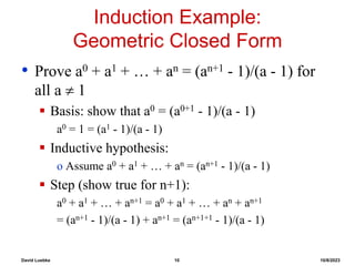 David Luebke 10 10/8/2023
Induction Example:
Geometric Closed Form
• Prove a0 + a1 + … + an = (an+1 - 1)/(a - 1) for
all a  1
 Basis: show that a0 = (a0+1 - 1)/(a - 1)
a0 = 1 = (a1 - 1)/(a - 1)
 Inductive hypothesis:
o Assume a0 + a1 + … + an = (an+1 - 1)/(a - 1)
 Step (show true for n+1):
a0 + a1 + … + an+1 = a0 + a1 + … + an + an+1
= (an+1 - 1)/(a - 1) + an+1 = (an+1+1 - 1)/(a - 1)
 