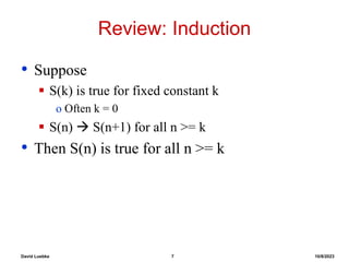 David Luebke 7 10/8/2023
Review: Induction
• Suppose
 S(k) is true for fixed constant k
o Often k = 0
 S(n)  S(n+1) for all n >= k
• Then S(n) is true for all n >= k
 